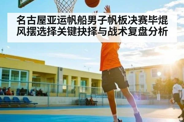名古屋亚运帆船男子帆板决赛毕焜风摆选择关键抉择与战术复盘分析