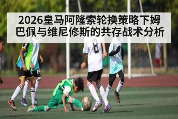 2026皇马阿隆索轮换策略下姆巴佩与维尼修斯的共存战术分析