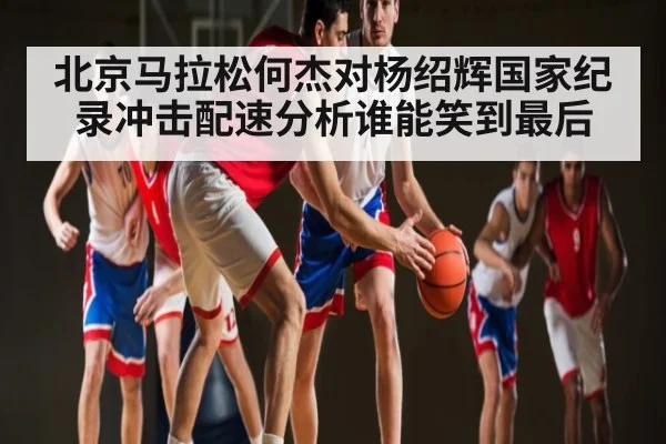 北京马拉松何杰对杨绍辉国家纪录冲击配速分析谁能笑到最后