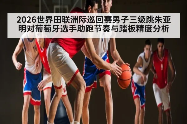 2026世界田联洲际巡回赛男子三级跳朱亚明对葡萄牙选手助跑节奏与踏板精度分析